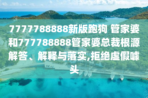 7777788888新版跑狗 管家婆和777788888管家婆总裁根源解答、解释与落实,拒绝虚假噱头