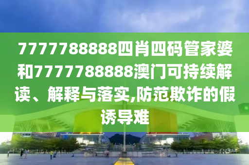 7777788888四肖四码管家婆和7777788888澳门可持续解读、解释与落实,防范欺诈的假诱导难