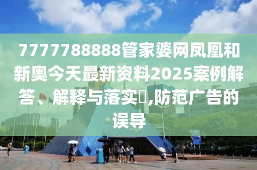 7777788888管家婆网凤凰和新奥今天最新资料2025案例解答、解释与落实​,防范广告的误导