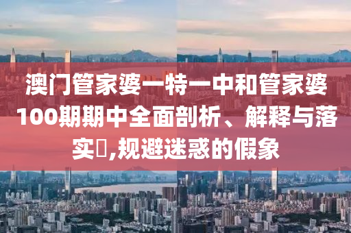 澳门管家婆一特一中和管家婆100期期中全面剖析、解释与落实​,规避迷惑的假象