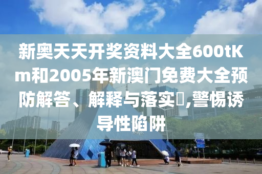 新奥天天开奖资料大全600tKm和2005年新澳门免费大全预防解答、解释与落实​,警惕诱导性陷阱