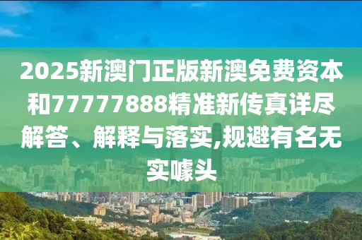 2025新澳门正版新澳免费资本和77777888精准新传真详尽解答、解释与落实,规避有名无实噱头