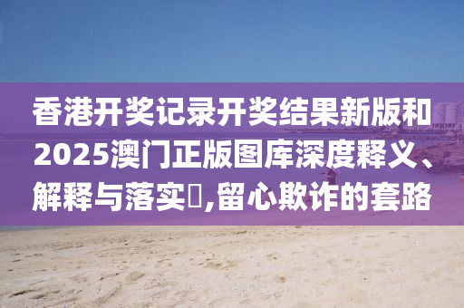 香港开奖记录开奖结果新版和2025澳门正版图库深度释义、解释与落实​,留心欺诈的套路