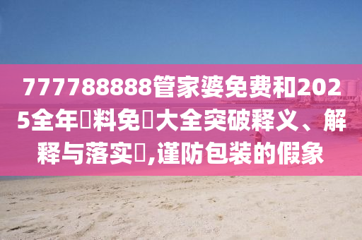 777788888管家婆免费和2025全年資料免費大全突破释义、解释与落实​,谨防包装的假象