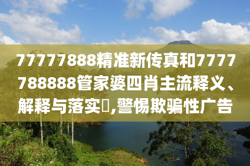 77777888精准新传真和7777788888管家婆四肖主流释义、解释与落实​,警惕欺骗性广告