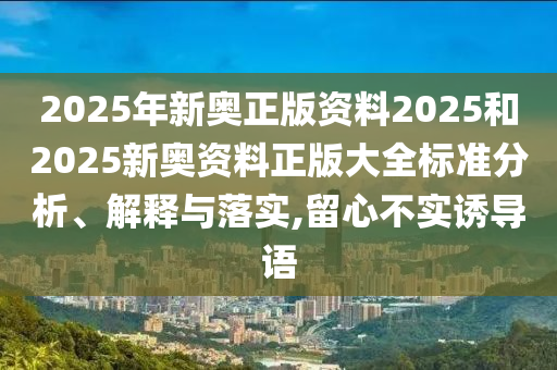 2025年新奥正版资料2025和2025新奥资料正版大全标准分析、解释与落实,留心不实诱导语