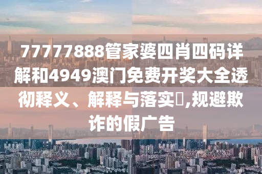 77777888管家婆四肖四码详解和4949澳门免费开奖大全透彻释义、解释与落实​,规避欺诈的假广告