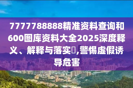 7777788888精准资料查询和600图库资料大全2025深度释义、解释与落实​,警惕虚假诱导危害