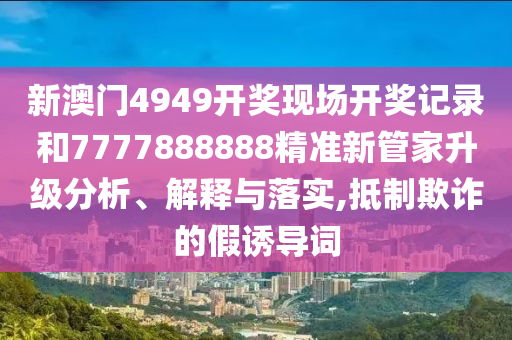 新澳门4949开奖现场开奖记录和7777888888精准新管家升级分析、解释与落实,抵制欺诈的假诱导词