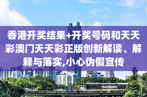 香港开奖结果+开奖号码和天天彩澳门天天彩正版创新解读、解释与落实,小心伪假宣传
