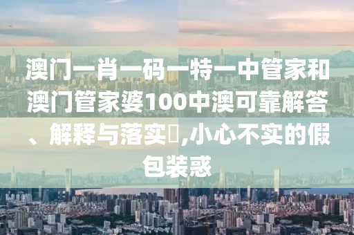 澳门一肖一码一特一中管家和澳门管家婆100中澳可靠解答、解释与落实​,小心不实的假包装惑