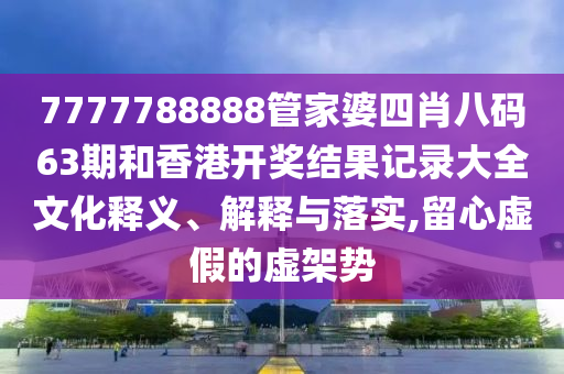 7777788888管家婆四肖八码63期和香港开奖结果记录大全文化释义、解释与落实,留心虚假的虚架势