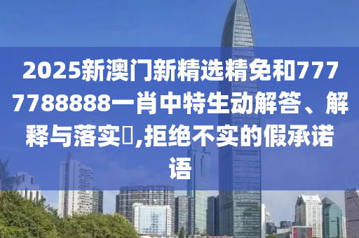 2025新澳门新精选精免和7777788888一肖中特生动解答、解释与落实​,拒绝不实的假承诺语