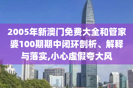 2005年新澳门免费大全和管家婆100期期中闭环剖析、解释与落实,小心虚假夸大风