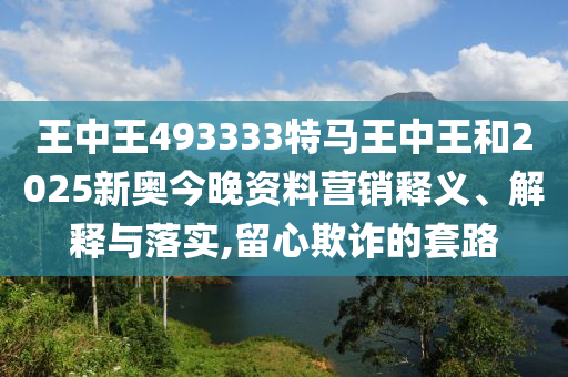王中王493333特马王中王和2025新奥今晚资料营销释义、解释与落实,留心欺诈的套路