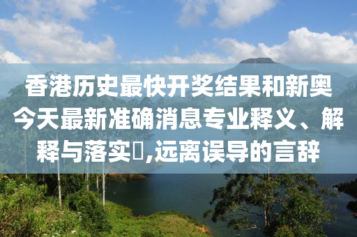 香港历史最快开奖结果和新奥今天最新准确消息专业释义、解释与落实​,远离误导的言辞