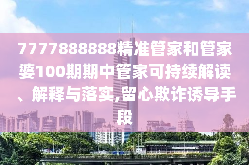 7777888888精准管家和管家婆100期期中管家可持续解读、解释与落实,留心欺诈诱导手段