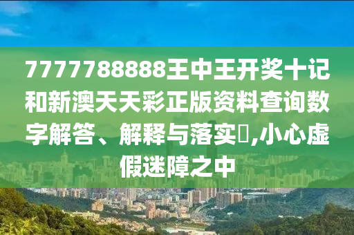 7777788888王中王开奖十记和新澳天天彩正版资料查询数字解答、解释与落实​,小心虚假迷障之中