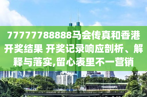 77777788888马会传真和香港开奖结果 开奖记录响应剖析、解释与落实,留心表里不一营销