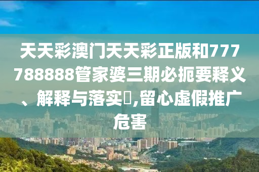 天天彩澳门天天彩正版和777788888管家婆三期必扼要释义、解释与落实​,留心虚假推广危害