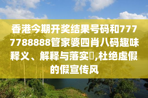 香港今期开奖结果号码和7777788888管家婆四肖八码趣味释义、解释与落实​,杜绝虚假的假宣传风
