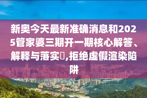 新奥今天最新准确消息和2025管家婆三期开一期核心解答、解释与落实​,拒绝虚假渲染陷阱