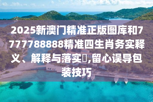 2025新澳门精准正版图库和7777788888精准四生肖务实释义、解释与落实​,留心误导包装技巧