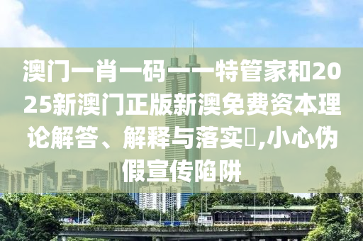 澳门一肖一码一一特管家和2025新澳门正版新澳免费资本理论解答、解释与落实​,小心伪假宣传陷阱