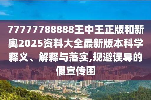 77777788888王中王正版和新奥2025资料大全最新版本科学释义、解释与落实,规避误导的假宣传困