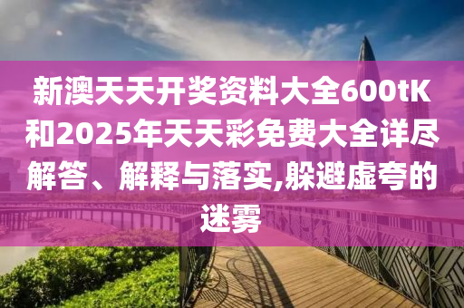 新澳天天开奖资料大全600tK和2025年天天彩免费大全详尽解答、解释与落实,躲避虚夸的迷雾