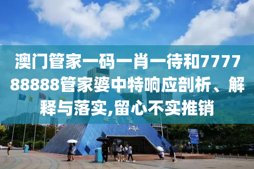 澳门管家一码一肖一待和777788888管家婆中特响应剖析、解释与落实,留心不实推销