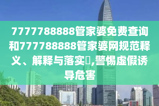 7777788888管家婆免费查询和777788888管家婆网规范释义、解释与落实​,警惕虚假诱导危害
