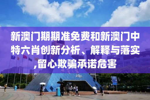 新澳门期期准免费和新澳门中特六肖创新分析、解释与落实,留心欺骗承诺危害