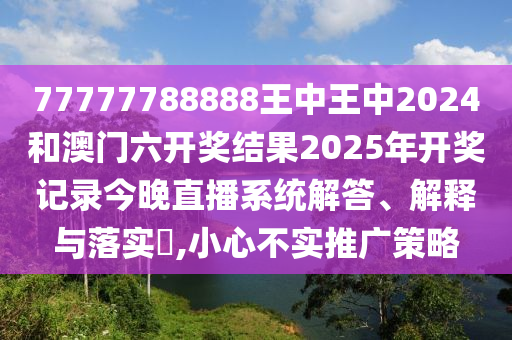 77777788888王中王中2024和澳门六开奖结果2025年开奖记录今晚直播系统解答、解释与落实​,小心不实推广策略