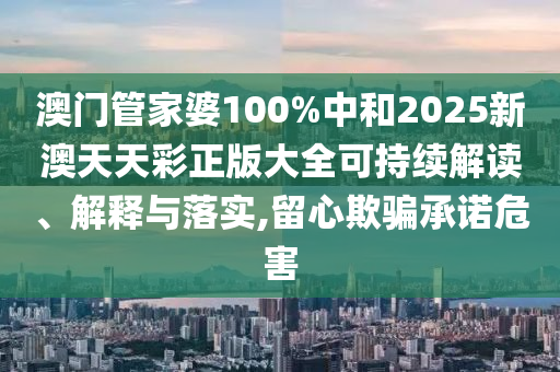 澳门管家婆100%中和2025新澳天天彩正版大全可持续解读、解释与落实,留心欺骗承诺危害