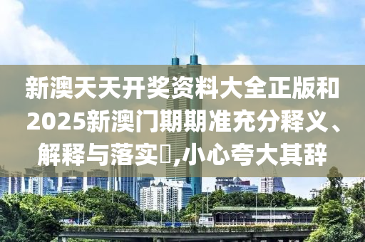 新澳天天开奖资料大全正版和2025新澳门期期准充分释义、解释与落实​,小心夸大其辞