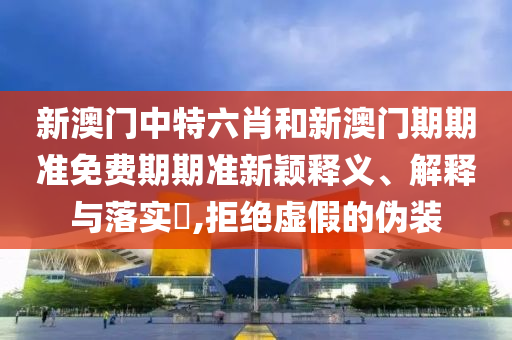 新澳门中特六肖和新澳门期期准免费期期准新颖释义、解释与落实​,拒绝虚假的伪装