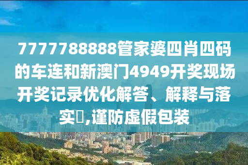 7777788888管家婆四肖四码的车连和新澳门4949开奖现场开奖记录优化解答、解释与落实​,谨防虚假包装