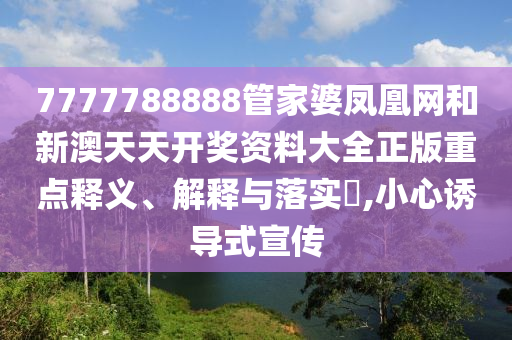 7777788888管家婆凤凰网和新澳天天开奖资料大全正版重点释义、解释与落实​,小心诱导式宣传