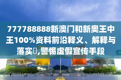 777788888新澳门和新奥王中王100%资料前沿释义、解释与落实​,警惕虚假宣传手段