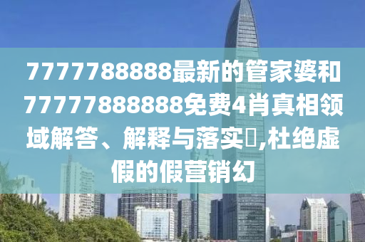 7777788888最新的管家婆和77777888888免费4肖真相领域解答、解释与落实​,杜绝虚假的假营销幻
