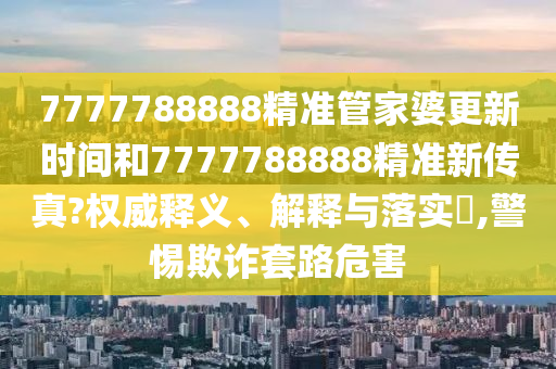 7777788888精准管家婆更新时间和7777788888精准新传真?权威释义、解释与落实​,警惕欺诈套路危害