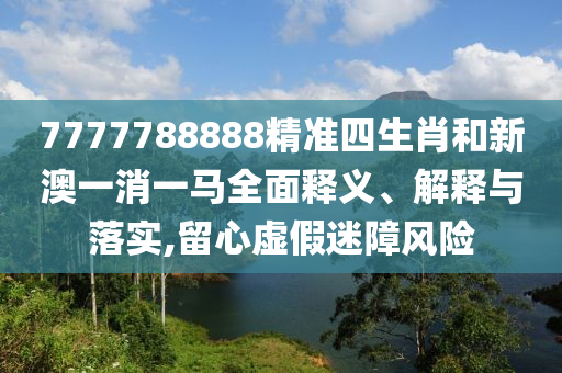 7777788888精准四生肖和新澳一消一马全面释义、解释与落实,留心虚假迷障风险