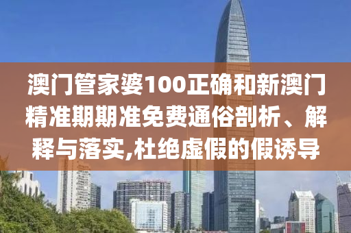 澳门管家婆100正确和新澳门精准期期准免费通俗剖析、解释与落实,杜绝虚假的假诱导