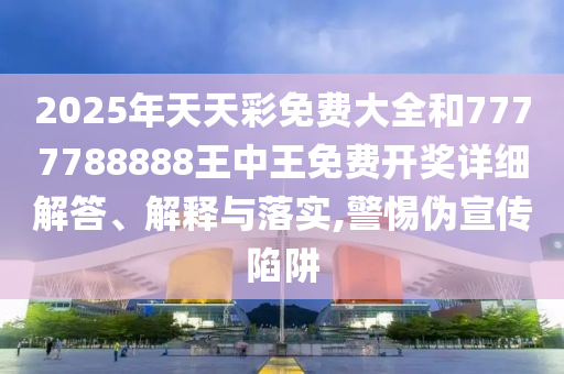 2025年天天彩免费大全和7777788888王中王免费开奖详细解答、解释与落实,警惕伪宣传陷阱