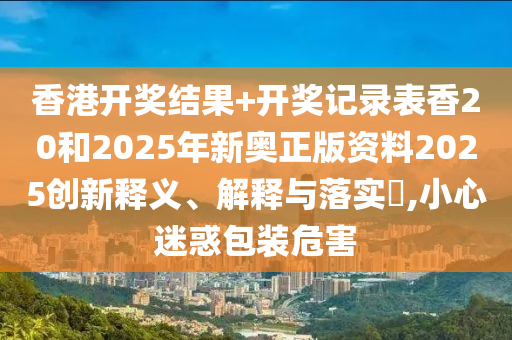 香港开奖结果+开奖记录表香20和2025年新奥正版资料2025创新释义、解释与落实​,小心迷惑包装危害