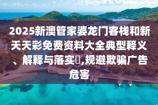 2025新澳管家婆龙门客栈和新天天彩免费资料大全典型释义、解释与落实​,规避欺骗广告危害