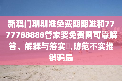 新澳门期期准免费期期准和7777788888管家婆免费网可靠解答、解释与落实​,防范不实推销骗局