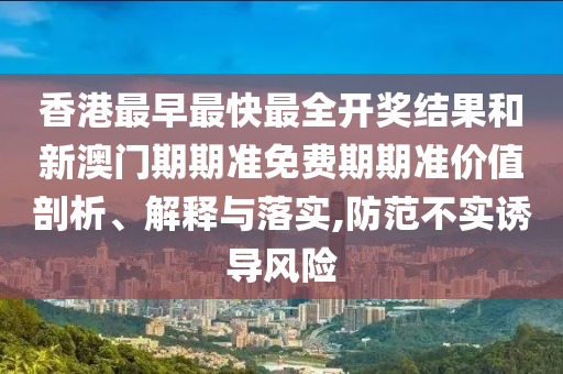 香港最早最快最全开奖结果和新澳门期期准免费期期准价值剖析、解释与落实,防范不实诱导风险