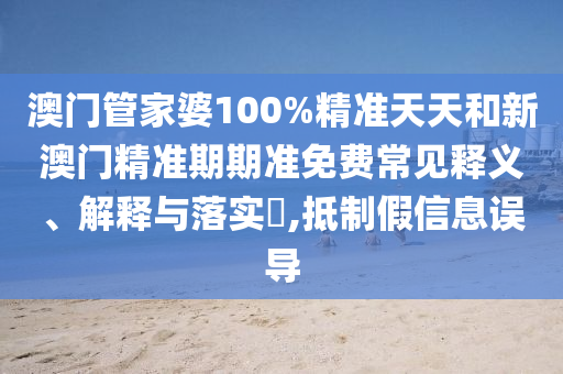 澳门管家婆100%精准天天和新澳门精准期期准免费常见释义、解释与落实​,抵制假信息误导